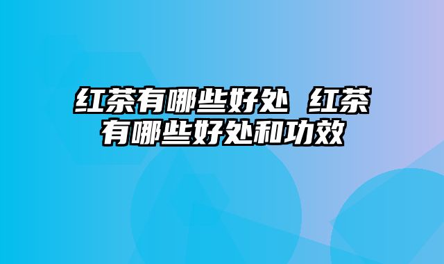 红茶有哪些好处 红茶有哪些好处和功效
