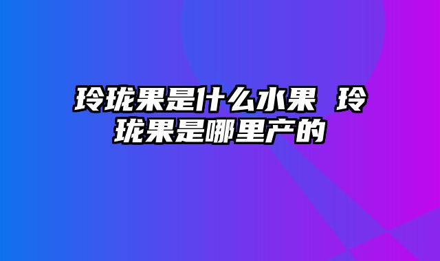 玲珑果是什么水果 玲珑果是哪里产的