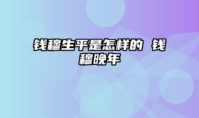 钱穆生平是怎样的 钱穆晚年