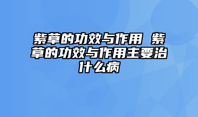 紫草的功效与作用 紫草的功效与作用主要治什么病