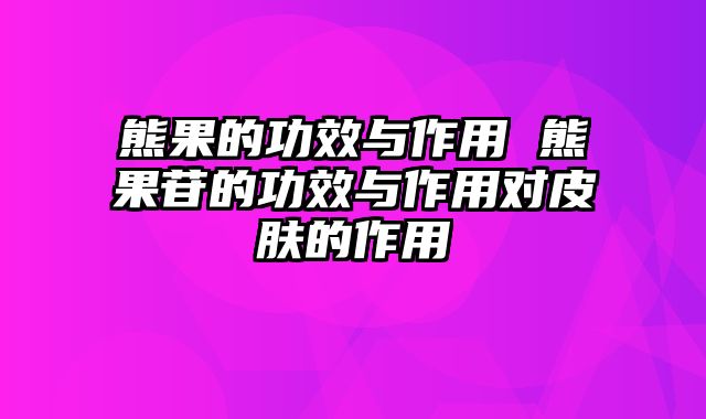 熊果的功效与作用 熊果苷的功效与作用对皮肤的作用