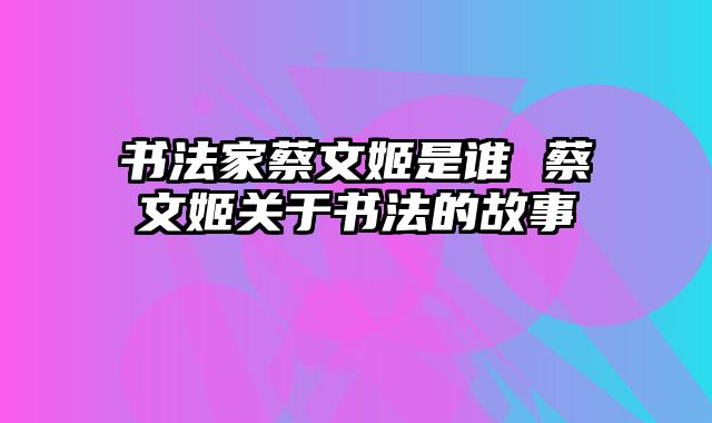 书法家蔡文姬是谁 蔡文姬关于书法的故事
