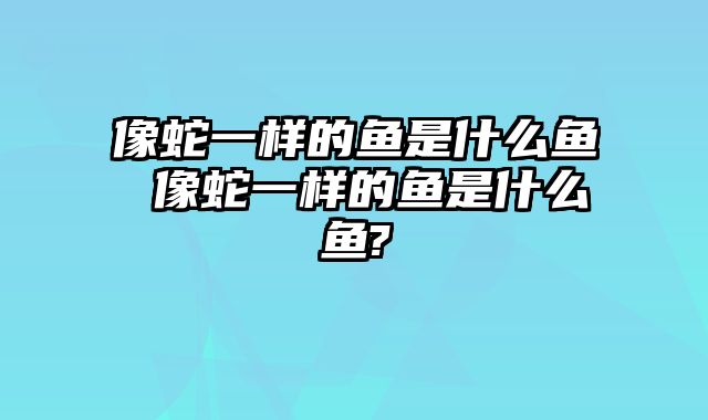像蛇一样的鱼是什么鱼 像蛇一样的鱼是什么鱼?