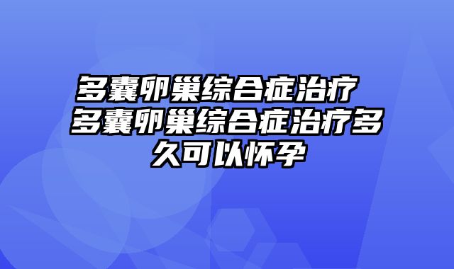 多囊卵巢综合症治疗 多囊卵巢综合症治疗多久可以怀孕