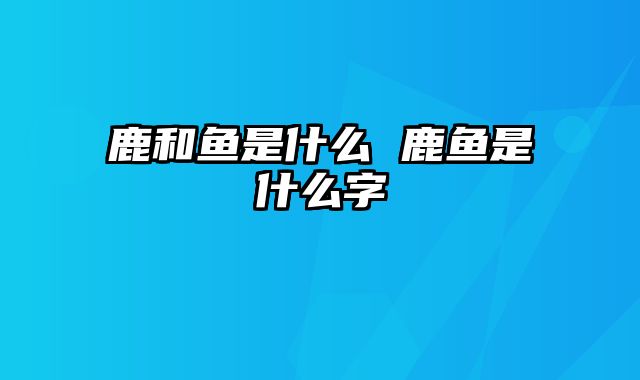 鹿和鱼是什么 鹿鱼是什么字