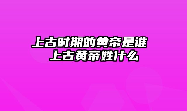 上古时期的黄帝是谁 上古黄帝姓什么