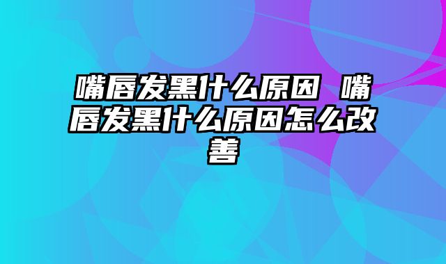 嘴唇发黑什么原因 嘴唇发黑什么原因怎么改善