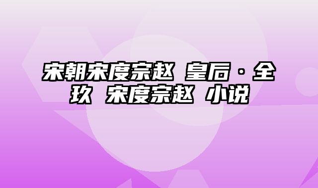 宋朝宋度宗赵禥皇后·全玖 宋度宗赵禥小说