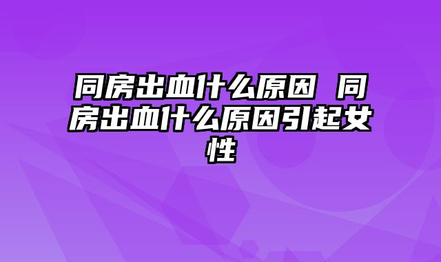 同房出血什么原因 同房出血什么原因引起女性