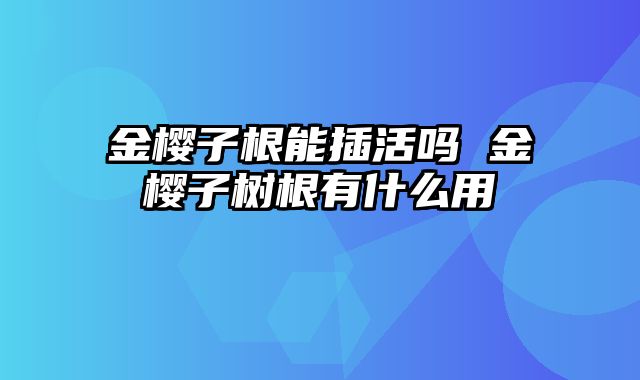 金樱子根能插活吗 金樱子树根有什么用