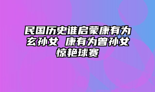 民国历史谁启蒙康有为玄孙女 康有为曾孙女惊艳球赛