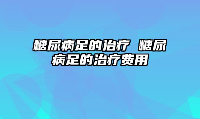 糖尿病足的治疗 糖尿病足的治疗费用