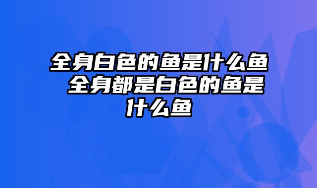 全身白色的鱼是什么鱼 全身都是白色的鱼是什么鱼