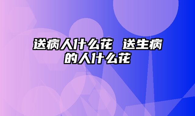 送病人什么花 送生病的人什么花