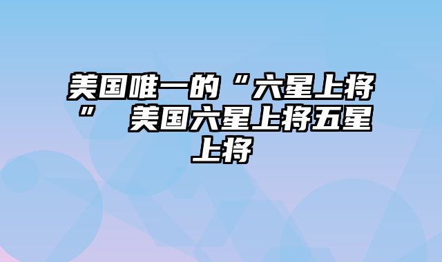 美国唯一的“六星上将” 美国六星上将五星上将