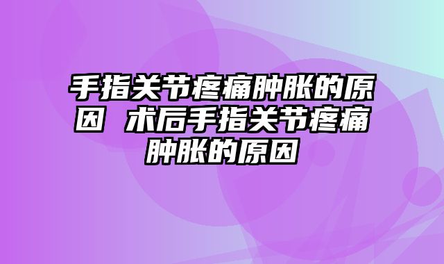 手指关节疼痛肿胀的原因 术后手指关节疼痛肿胀的原因