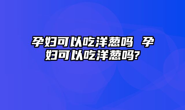 孕妇可以吃洋葱吗 孕妇可以吃洋葱吗?