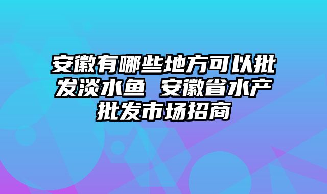安徽有哪些地方可以批发淡水鱼 安徽省水产批发市场招商