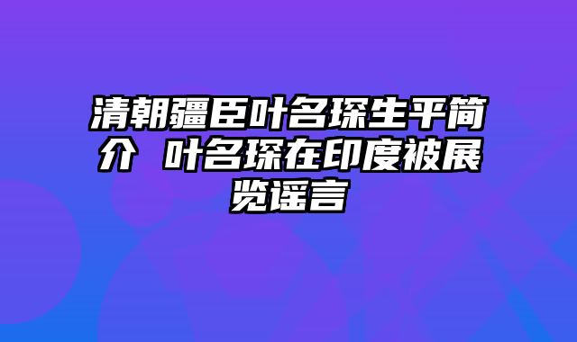 清朝疆臣叶名琛生平简介 叶名琛在印度被展览谣言