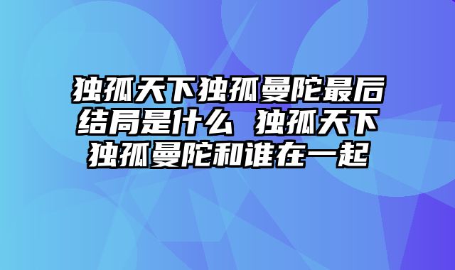 独孤天下独孤曼陀最后结局是什么 独孤天下独孤曼陀和谁在一起
