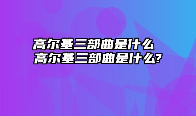 高尔基三部曲是什么 高尔基三部曲是什么?