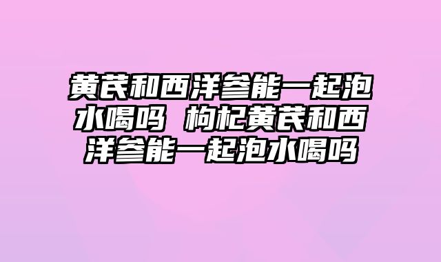 黄芪和西洋参能一起泡水喝吗 枸杞黄芪和西洋参能一起泡水喝吗