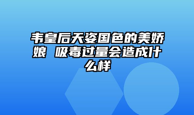 韦皇后天姿国色的美娇娘 吸毒过量会造成什么样