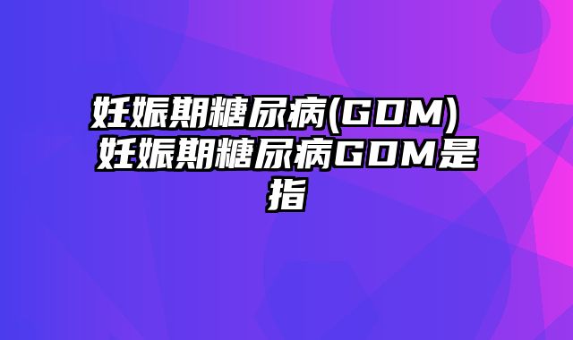 妊娠期糖尿病(GDM) 妊娠期糖尿病GDM是指
