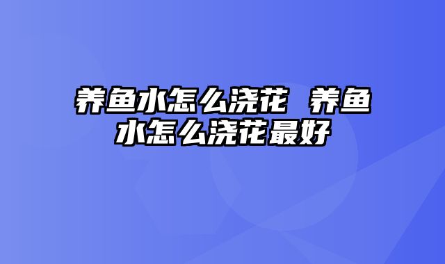 养鱼水怎么浇花 养鱼水怎么浇花最好