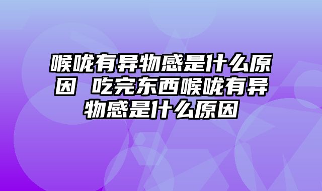 喉咙有异物感是什么原因 吃完东西喉咙有异物感是什么原因