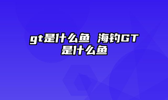 gt是什么鱼 海钓GT是什么鱼 