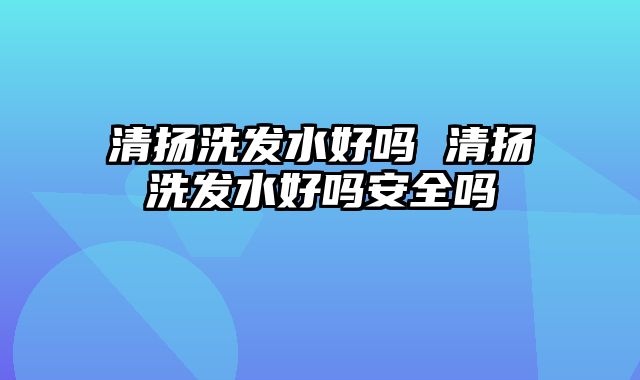 清扬洗发水好吗 清扬洗发水好吗安全吗