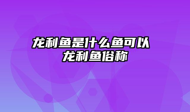 龙利鱼是什么鱼可以 龙利鱼俗称