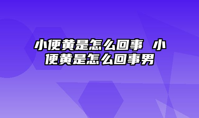 小便黄是怎么回事 小便黄是怎么回事男