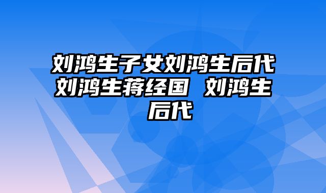 刘鸿生子女刘鸿生后代刘鸿生蒋经国 刘鸿生 后代
