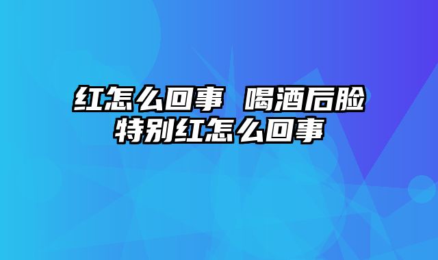 红怎么回事 喝酒后脸特别红怎么回事