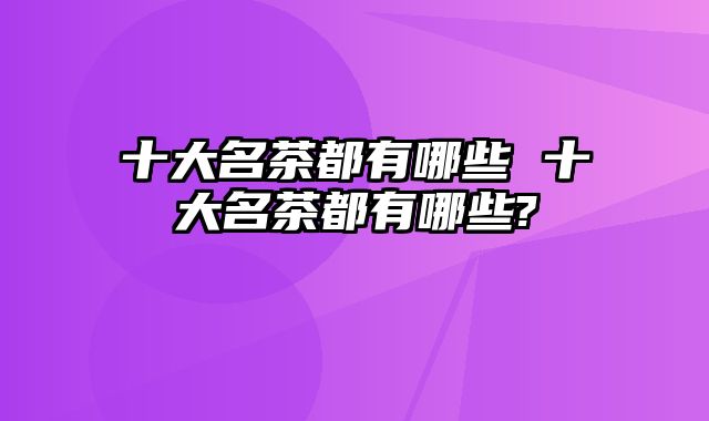 十大名茶都有哪些 十大名茶都有哪些?
