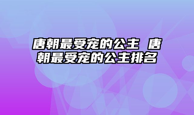 唐朝最受宠的公主 唐朝最受宠的公主排名 