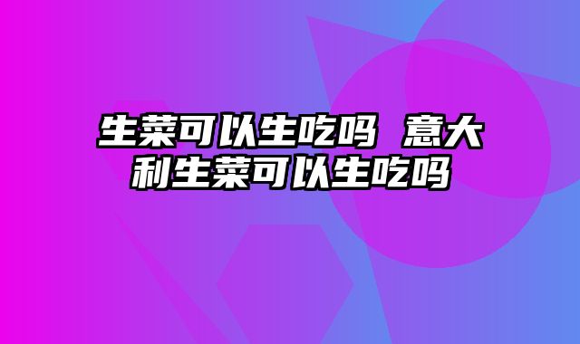 生菜可以生吃吗 意大利生菜可以生吃吗