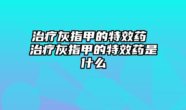 治疗灰指甲的特效药 治疗灰指甲的特效药是什么