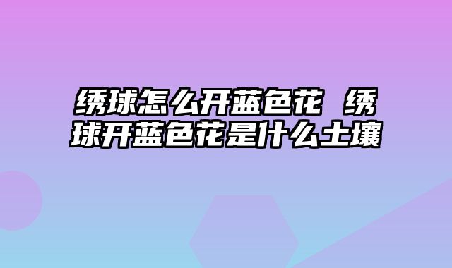 绣球怎么开蓝色花 绣球开蓝色花是什么土壤