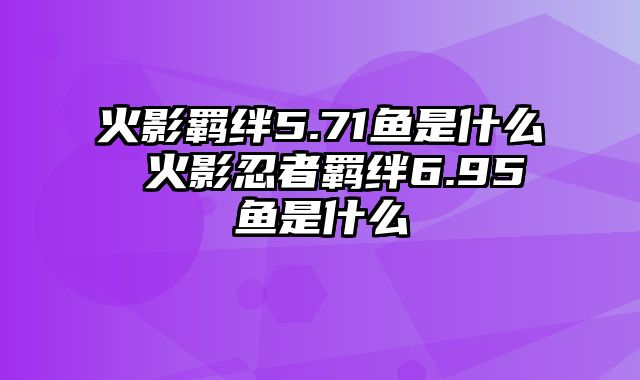 火影羁绊5.71鱼是什么 火影忍者羁绊6.95鱼是什么