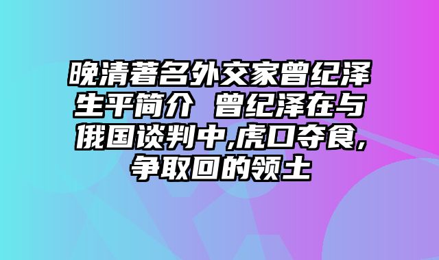晚清著名外交家曾纪泽生平简介 曾纪泽在与俄国谈判中,虎口夺食,争取回的领土