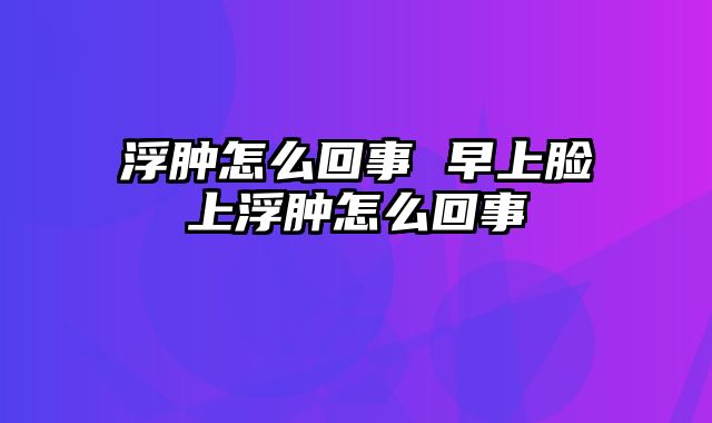 浮肿怎么回事 早上脸上浮肿怎么回事