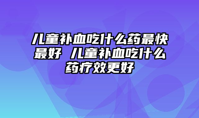 儿童补血吃什么药最快最好 儿童补血吃什么药疗效更好