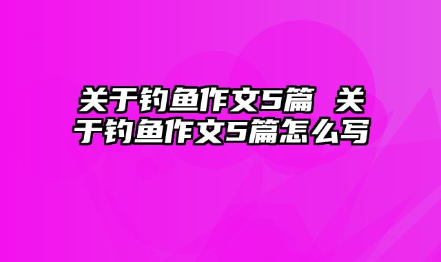 关于钓鱼作文5篇 关于钓鱼作文5篇怎么写