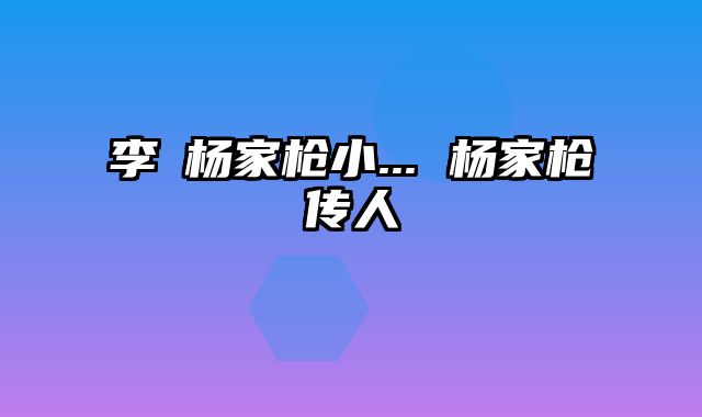 李璮杨家枪小... 杨家枪传人