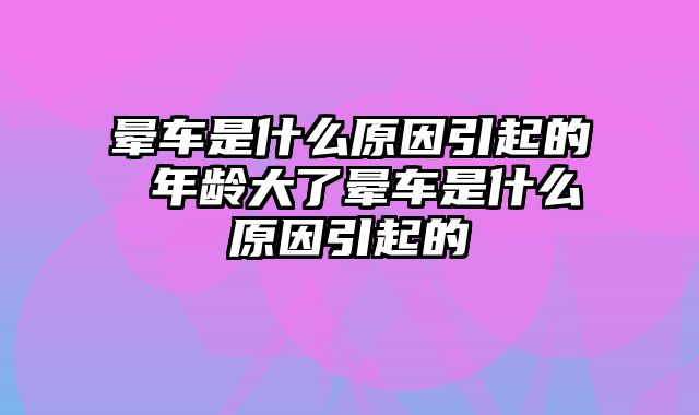 晕车是什么原因引起的 年龄大了晕车是什么原因引起的