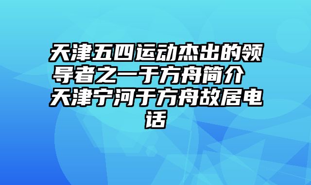 天津五四运动杰出的领导者之一于方舟简介 天津宁河于方舟故居电话