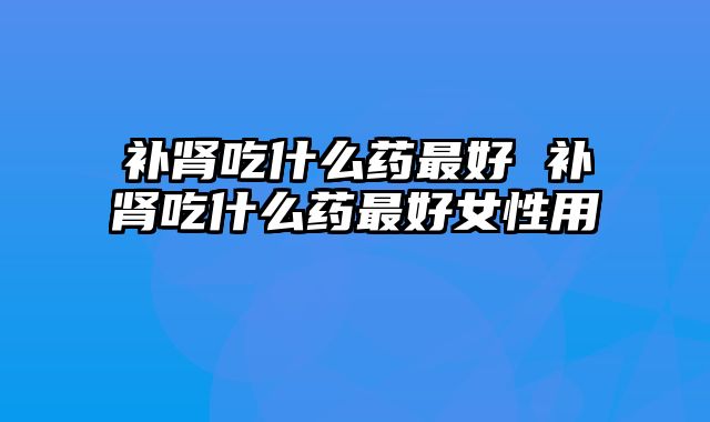 补肾吃什么药最好 补肾吃什么药最好女性用